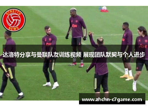 达洛特分享与曼联队友训练视频 展现团队默契与个人进步