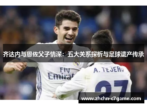 齐达内与恩佐父子情深:五大关系探析与足球遗产传承 齐达内与恩佐父子情深:五大关系探析与足球遗产传承