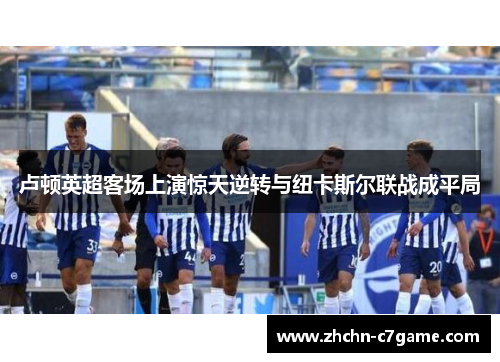 卢顿英超客场上演惊天逆转与纽卡斯尔联战成平局 卢顿英超客场上演惊天逆转与纽卡斯尔联战成平局