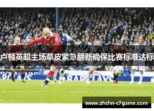 卢顿英超主场草皮紧急翻新确保比赛标准达标