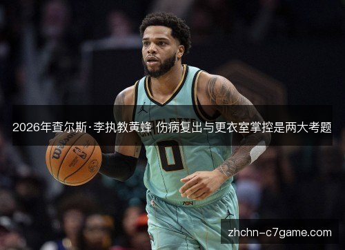2026年查尔斯·李执教黄蜂 伤病复出与更衣室掌控是两大考题 2026年查尔斯·李执教黄蜂 伤病复出与更衣室掌控是两大考题